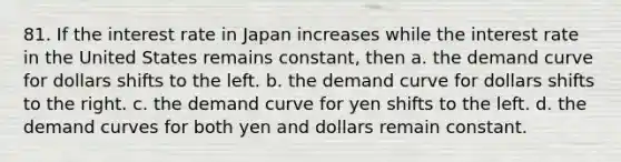 81. If the interest rate in Japan increases while the interest rate in the United States remains constant, then a. the demand curve for dollars shifts to the left. b. the demand curve for dollars shifts to the right. c. the demand curve for yen shifts to the left. d. the demand curves for both yen and dollars remain constant.