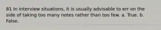 81 In interview situations, it is usually advisable to err on the side of taking too many notes rather than too few. a. True. b. False.