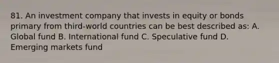 81. An investment company that invests in equity or bonds primary from third-world countries can be best described as: A. Global fund B. International fund C. Speculative fund D. Emerging markets fund