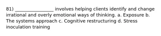 81) _________________ involves helping clients identify and change irrational and overly emotional ways of thinking. a. Exposure b. The systems approach c. Cognitive restructuring d. Stress inoculation training