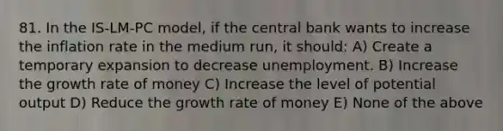 81. In the​ IS-LM-PC model, if the central bank wants to increase the inflation rate in the medium​ run, it​ should: A) Create a temporary expansion to decrease unemployment. B) Increase the growth rate of money C) Increase the level of potential output D) Reduce the growth rate of money E) None of the above