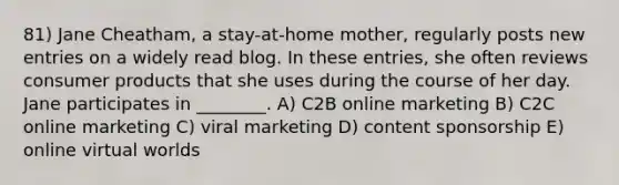 81) Jane Cheatham, a stay-at-home mother, regularly posts new entries on a widely read blog. In these entries, she often reviews consumer products that she uses during the course of her day. Jane participates in ________. A) C2B online marketing B) C2C online marketing C) viral marketing D) content sponsorship E) online virtual worlds