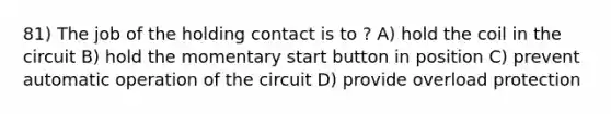 81) The job of the holding contact is to ? A) hold the coil in the circuit B) hold the momentary start button in position C) prevent automatic operation of the circuit D) provide overload protection