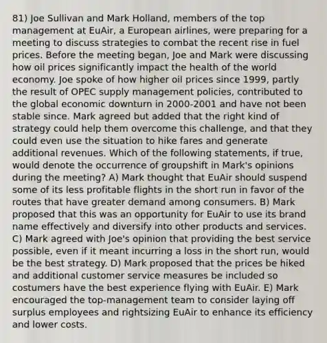 81) Joe Sullivan and Mark Holland, members of the top management at EuAir, a European airlines, were preparing for a meeting to discuss strategies to combat the recent rise in fuel prices. Before the meeting began, Joe and Mark were discussing how oil prices significantly impact the health of the world economy. Joe spoke of how higher oil prices since 1999, partly the result of OPEC supply management policies, contributed to the global economic downturn in 2000-2001 and have not been stable since. Mark agreed but added that the right kind of strategy could help them overcome this challenge, and that they could even use the situation to hike fares and generate additional revenues. Which of the following statements, if true, would denote the occurrence of groupshift in Mark's opinions during the meeting? A) Mark thought that EuAir should suspend some of its less profitable flights in the short run in favor of the routes that have greater demand among consumers. B) Mark proposed that this was an opportunity for EuAir to use its brand name effectively and diversify into other products and services. C) Mark agreed with Joe's opinion that providing the best service possible, even if it meant incurring a loss in the short run, would be the best strategy. D) Mark proposed that the prices be hiked and additional customer service measures be included so costumers have the best experience flying with EuAir. E) Mark encouraged the top-management team to consider laying off surplus employees and rightsizing EuAir to enhance its efficiency and lower costs.