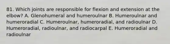 81. Which joints are responsible for flexion and extension at the elbow? A. Glenohumeral and humeroulnar B. Humeroulnar and humeroradial C. Humeroulnar, humeroradial, and radioulnar D. Humeroradial, radioulnar, and radiocarpal E. Humeroradial and radioulnar