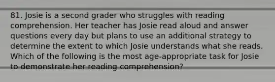 81. Josie is a second grader who struggles with reading comprehension. Her teacher has Josie read aloud and answer questions every day but plans to use an additional strategy to determine the extent to which Josie understands what she reads. Which of the following is the most age-appropriate task for Josie to demonstrate her reading comprehension?