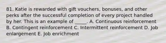 81. Katie is rewarded with gift vouchers, bonuses, and other perks after the successful completion of every project handled by her. This is an example of _____. A. Continuous reinforcement B. Contingent reinforcement C. Intermittent reinforcement D. Job enlargement E. Job enrichment