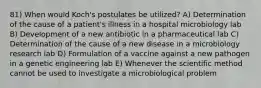 81) When would Koch's postulates be utilized? A) Determination of the cause of a patient's illness in a hospital microbiology lab B) Development of a new antibiotic in a pharmaceutical lab C) Determination of the cause of a new disease in a microbiology research lab D) Formulation of a vaccine against a new pathogen in a genetic engineering lab E) Whenever the scientific method cannot be used to investigate a microbiological problem