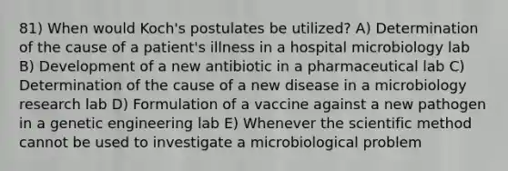 81) When would Koch's postulates be utilized? A) Determination of the cause of a patient's illness in a hospital microbiology lab B) Development of a new antibiotic in a pharmaceutical lab C) Determination of the cause of a new disease in a microbiology research lab D) Formulation of a vaccine against a new pathogen in a genetic engineering lab E) Whenever <a href='https://www.questionai.com/knowledge/koXrTCHtT5-the-scientific-method' class='anchor-knowledge'>the scientific method</a> cannot be used to investigate a microbiological problem