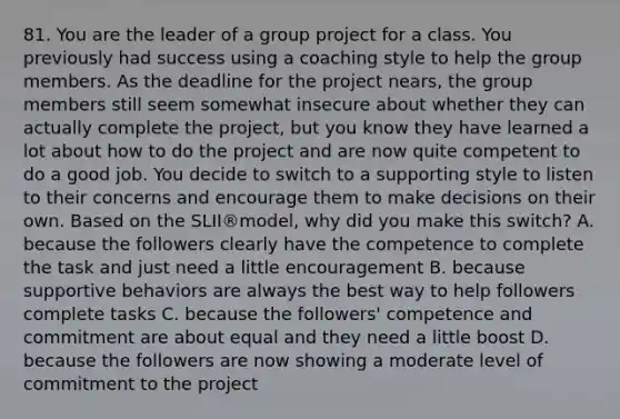 81. You are the leader of a group project for a class. You previously had success using a coaching style to help the group members. As the deadline for the project nears, the group members still seem somewhat insecure about whether they can actually complete the project, but you know they have learned a lot about how to do the project and are now quite competent to do a good job. You decide to switch to a supporting style to listen to their concerns and encourage them to make decisions on their own. Based on the SLII®model, why did you make this switch? A. because the followers clearly have the competence to complete the task and just need a little encouragement B. because supportive behaviors are always the best way to help followers complete tasks C. because the followers' competence and commitment are about equal and they need a little boost D. because the followers are now showing a moderate level of commitment to the project