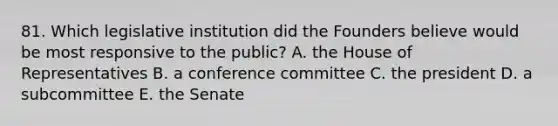 81. Which legislative institution did the Founders believe would be most responsive to the public? A. the House of Representatives B. a conference committee C. the president D. a subcommittee E. the Senate