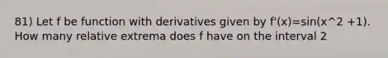 81) Let f be function with derivatives given by f'(x)=sin(x^2 +1). How many relative extrema does f have on the interval 2<x<4