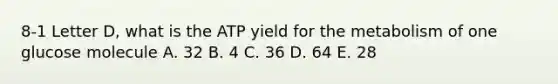 8-1 Letter D, what is the ATP yield for the metabolism of one glucose molecule A. 32 B. 4 C. 36 D. 64 E. 28