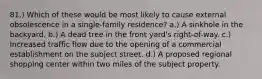 81.) Which of these would be most likely to cause external obsolescence in a single-family residence? a.) A sinkhole in the backyard. b.) A dead tree in the front yard's right-of-way. c.) Increased traffic flow due to the opening of a commercial establishment on the subject street. d.) A proposed regional shopping center within two miles of the subject property.