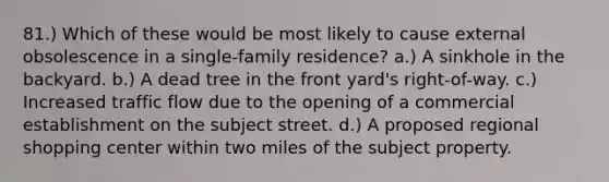 81.) Which of these would be most likely to cause external obsolescence in a single-family residence? a.) A sinkhole in the backyard. b.) A dead tree in the front yard's right-of-way. c.) Increased traffic flow due to the opening of a commercial establishment on the subject street. d.) A proposed regional shopping center within two miles of the subject property.