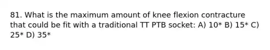 81. What is the maximum amount of knee flexion contracture that could be fit with a traditional TT PTB socket: A) 10* B) 15* C) 25* D) 35*