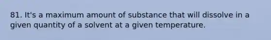 81. It's a maximum amount of substance that will dissolve in a given quantity of a solvent at a given temperature.