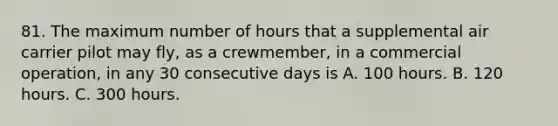 81. The maximum number of hours that a supplemental air carrier pilot may fly, as a crewmember, in a commercial operation, in any 30 consecutive days is A. 100 hours. B. 120 hours. C. 300 hours.