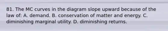 81. The MC curves in the diagram slope upward because of the law of: A. demand. B. conservation of matter and energy. C. diminishing marginal utility. D. diminishing returns.