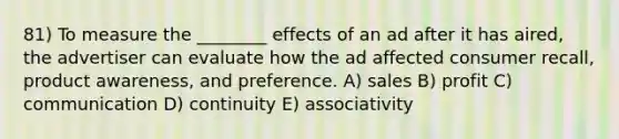 81) To measure the ________ effects of an ad after it has aired, the advertiser can evaluate how the ad affected consumer recall, product awareness, and preference. A) sales B) profit C) communication D) continuity E) associativity