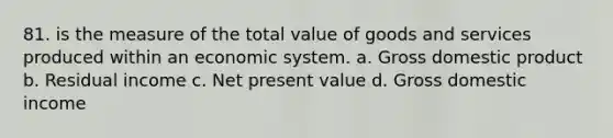 81. is the measure of the total value of goods and services produced within an economic system. a. Gross domestic product b. Residual income c. Net present value d. Gross domestic income