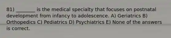 81) ________ is the medical specialty that focuses on postnatal development from infancy to adolescence. A) Geriatrics B) Orthopedics C) Pediatrics D) Psychiatrics E) None of the answers is correct.