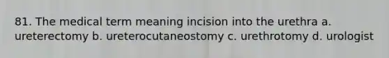 81. The medical term meaning incision into the urethra a. ureterectomy b. ureterocutaneostomy c. urethrotomy d. urologist