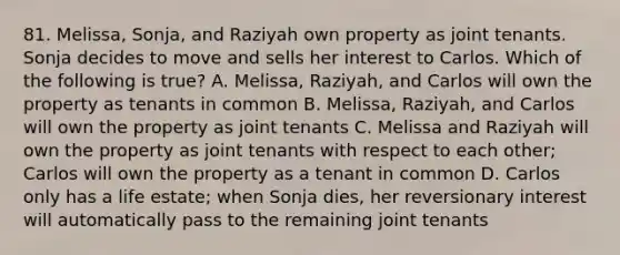 81. Melissa, Sonja, and Raziyah own property as joint tenants. Sonja decides to move and sells her interest to Carlos. Which of the following is true? A. Melissa, Raziyah, and Carlos will own the property as tenants in common B. Melissa, Raziyah, and Carlos will own the property as joint tenants C. Melissa and Raziyah will own the property as joint tenants with respect to each other; Carlos will own the property as a tenant in common D. Carlos only has a life estate; when Sonja dies, her reversionary interest will automatically pass to the remaining joint tenants