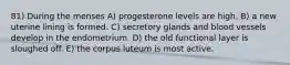 81) During the menses A) progesterone levels are high. B) a new uterine lining is formed. C) secretory glands and blood vessels develop in the endometrium. D) the old functional layer is sloughed off. E) the corpus luteum is most active.