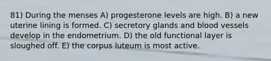 81) During the menses A) progesterone levels are high. B) a new uterine lining is formed. C) secretory glands and blood vessels develop in the endometrium. D) the old functional layer is sloughed off. E) the corpus luteum is most active.