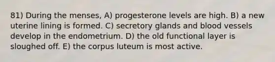 81) During the menses, A) progesterone levels are high. B) a new uterine lining is formed. C) secretory glands and <a href='https://www.questionai.com/knowledge/kZJ3mNKN7P-blood-vessels' class='anchor-knowledge'>blood vessels</a> develop in the endometrium. D) the old functional layer is sloughed off. E) the corpus luteum is most active.