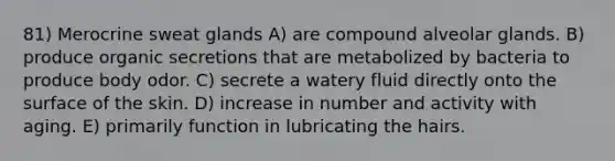 81) Merocrine sweat glands A) are compound alveolar glands. B) produce organic secretions that are metabolized by bacteria to produce body odor. C) secrete a watery fluid directly onto the surface of the skin. D) increase in number and activity with aging. E) primarily function in lubricating the hairs.