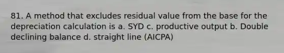 81. A method that excludes residual value from the base for the depreciation calculation is a. SYD c. productive output b. Double declining balance d. straight line (AICPA)