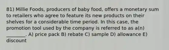 81) Millie Foods, producers of baby food, offers a monetary sum to retailers who agree to feature its new products on their shelves for a considerable time period. In this case, the promotion tool used by the company is referred to as a(n) ________. A) price pack B) rebate C) sample D) allowance E) discount