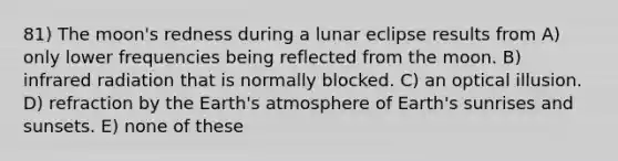 81) The moon's redness during a lunar eclipse results from A) only lower frequencies being reflected from the moon. B) infrared radiation that is normally blocked. C) an optical illusion. D) refraction by the Earth's atmosphere of Earth's sunrises and sunsets. E) none of these