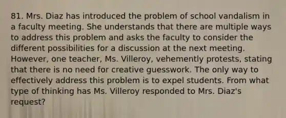 81. Mrs. Diaz has introduced the problem of school vandalism in a faculty meeting. She understands that there are multiple ways to address this problem and asks the faculty to consider the different possibilities for a discussion at the next meeting. However, one teacher, Ms. Villeroy, vehemently protests, stating that there is no need for creative guesswork. The only way to effectively address this problem is to expel students. From what type of thinking has Ms. Villeroy responded to Mrs. Diaz's request?