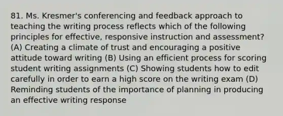 81. Ms. Kresmer's conferencing and feedback approach to teaching the writing process reflects which of the following principles for effective, responsive instruction and assessment? (A) Creating a climate of trust and encouraging a positive attitude toward writing (B) Using an efficient process for scoring student writing assignments (C) Showing students how to edit carefully in order to earn a high score on the writing exam (D) Reminding students of the importance of planning in producing an effective writing response