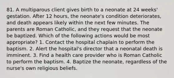 81. A multiparous client gives birth to a neonate at 24 weeks' gestation. After 12 hours, the neonate's condition deteriorates, and death appears likely within the next few minutes. The parents are Roman Catholic, and they request that the neonate be baptized. Which of the following actions would be most appropriate? 1. Contact the hospital chaplain to perform the baptism. 2. Alert the hospital's director that a neonatal death is imminent. 3. Find a health care provider who is Roman Catholic to perform the baptism. 4. Baptize the neonate, regardless of the nurse's own religious beliefs.