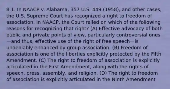 8.1. In NAACP v. Alabama, 357 U.S. 449 (1958), and other cases, the U.S. Supreme Court has recognized a right to freedom of association. In NAACP, the Court relied on which of the following reasons for recognizing that right? (A) Effective advocacy of both public and private points of view, particularly controversial ones—and thus, effective use of the right of free speech—is undeniably enhanced by group association. (B) Freedom of association is one of the liberties explicitly protected by the Fifth Amendment. (C) The right to freedom of association is explicitly articulated in the First Amendment, along with the rights of speech, press, assembly, and religion. (D) The right to freedom of association is explicitly articulated in the Ninth Amendment