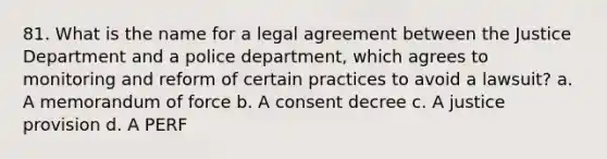 81. What is the name for a legal agreement between the Justice Department and a police department, which agrees to monitoring and reform of certain practices to avoid a lawsuit? a. A memorandum of force b. A consent decree c. A justice provision d. A PERF