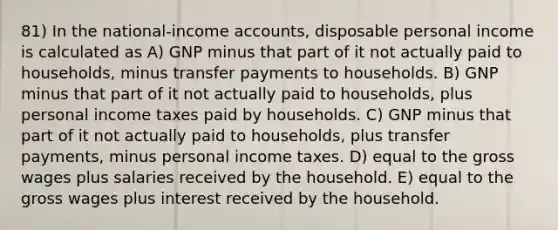 81) In the national-income accounts, disposable personal income is calculated as A) GNP minus that part of it not actually paid to households, minus transfer payments to households. B) GNP minus that part of it not actually paid to households, plus personal income taxes paid by households. C) GNP minus that part of it not actually paid to households, plus transfer payments, minus personal income taxes. D) equal to the gross wages plus salaries received by the household. E) equal to the gross wages plus interest received by the household.