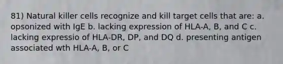 81) Natural killer cells recognize and kill target cells that are: a. opsonized with IgE b. lacking expression of HLA-A, B, and C c. lacking expressio of HLA-DR, DP, and DQ d. presenting antigen associated wth HLA-A, B, or C