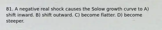 81. A negative real shock causes the Solow growth curve to A) shift inward. B) shift outward. C) become flatter. D) become steeper.