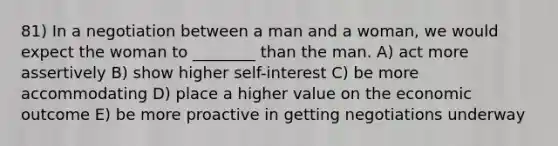 81) In a negotiation between a man and a woman, we would expect the woman to ________ than the man. A) act more assertively B) show higher self-interest C) be more accommodating D) place a higher value on the economic outcome E) be more proactive in getting negotiations underway