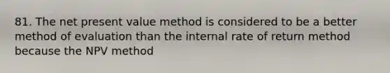 81. The net present value method is considered to be a better method of evaluation than the internal rate of return method because the NPV method