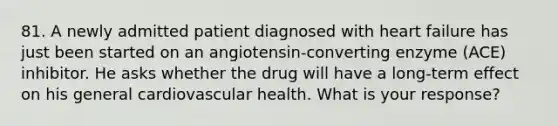 81. A newly admitted patient diagnosed with heart failure has just been started on an angiotensin-converting enzyme (ACE) inhibitor. He asks whether the drug will have a long-term effect on his general cardiovascular health. What is your response?