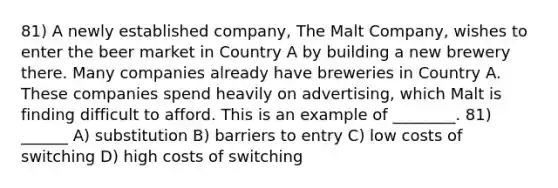 81) A newly established company, The Malt Company, wishes to enter the beer market in Country A by building a new brewery there. Many companies already have breweries in Country A. These companies spend heavily on advertising, which Malt is finding difficult to afford. This is an example of ________. 81) ______ A) substitution B) barriers to entry C) low costs of switching D) high costs of switching