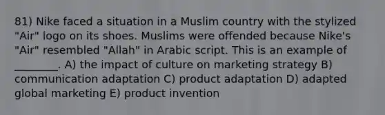 81) Nike faced a situation in a Muslim country with the stylized "Air" logo on its shoes. Muslims were offended because Nike's "Air" resembled "Allah" in Arabic script. This is an example of ________. A) the impact of culture on marketing strategy B) communication adaptation C) product adaptation D) adapted global marketing E) product invention