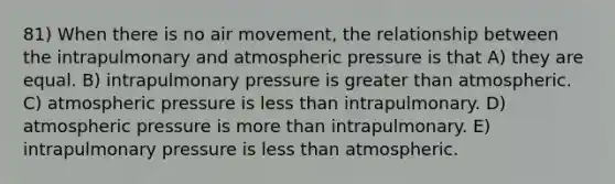 81) When there is no air movement, the relationship between the intrapulmonary and atmospheric pressure is that A) they are equal. B) intrapulmonary pressure is greater than atmospheric. C) atmospheric pressure is less than intrapulmonary. D) atmospheric pressure is more than intrapulmonary. E) intrapulmonary pressure is less than atmospheric.