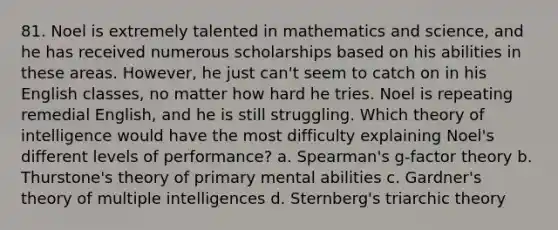 81. Noel is extremely talented in mathematics and science, and he has received numerous scholarships based on his abilities in these areas. However, he just can't seem to catch on in his English classes, no matter how hard he tries. Noel is repeating remedial English, and he is still struggling. Which theory of intelligence would have the most difficulty explaining Noel's different levels of performance? a. Spearman's g-factor theory b. Thurstone's theory of primary mental abilities c. Gardner's theory of multiple intelligences d. Sternberg's triarchic theory